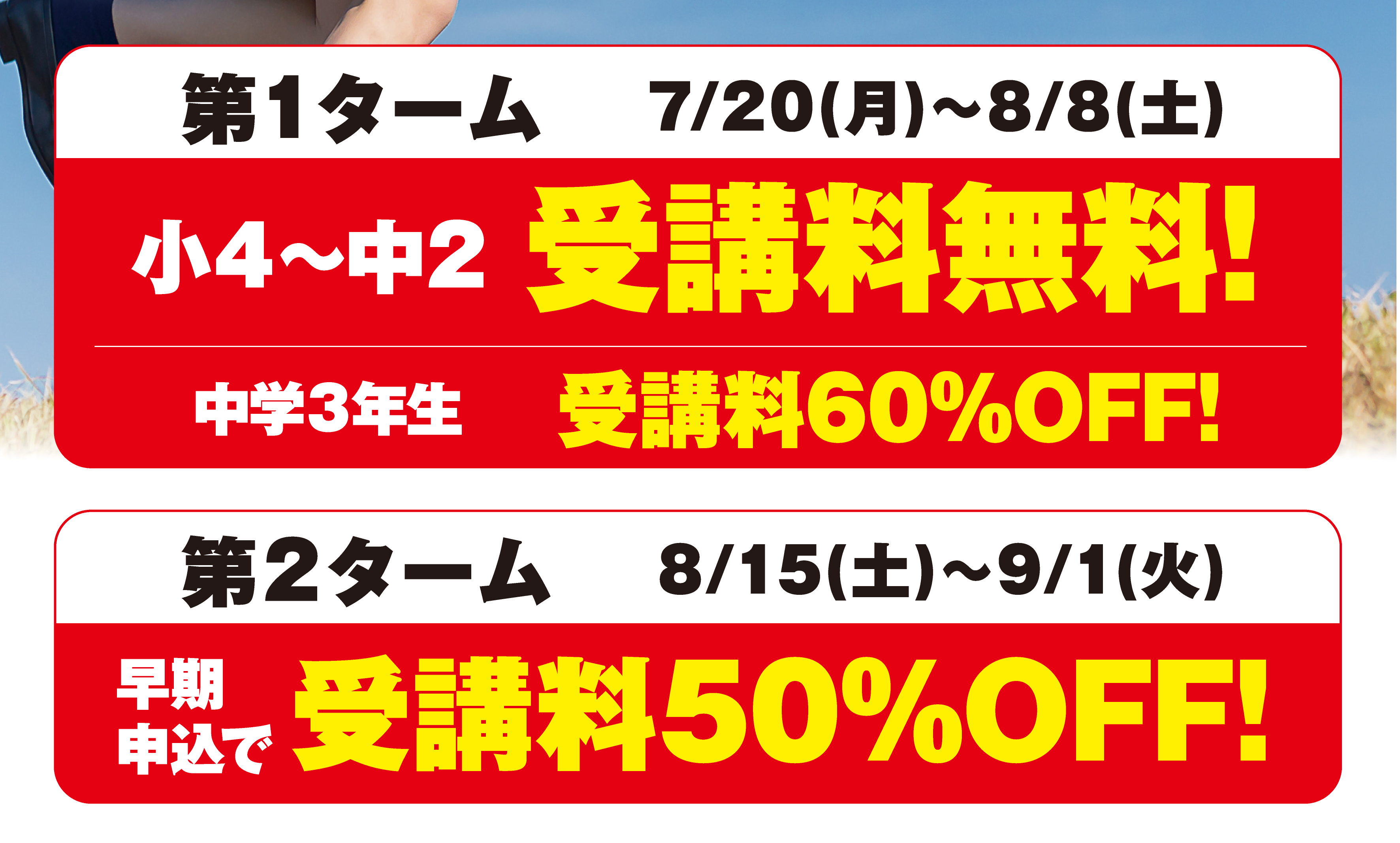第1ターム7/20（月）～8/8（土）小4～中2受講料無料！中学3年生受講料60%OFF！
第2ターム8/15（土）～9/1（火）早期申込で受講料50%OFF！