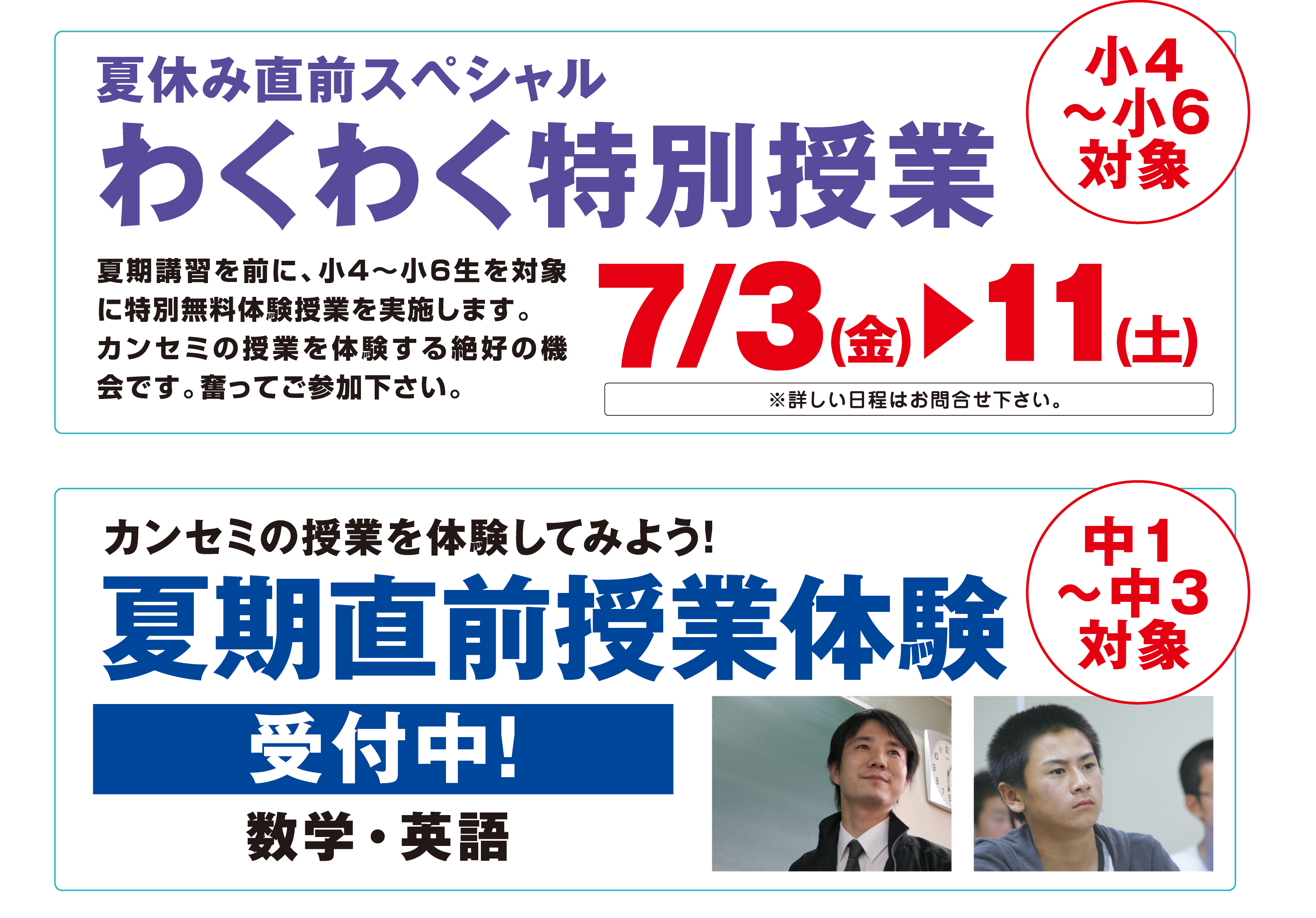 夏休み直前スペシャル
わくわく特別授業
小4
〜小6
対象
夏期講習を前に、小4〜小6生を対象に特別無料体験授業を実施します。
カンセミの授業を体験する絶好の機会です。奮ってご参加下さい。
7/3（金）▶11（土）
※詳しい日程はお問合せ下さい。カンセミの授業を体験してみよう！夏期直前授業体験受付中！数学・英語中1〜中3対象