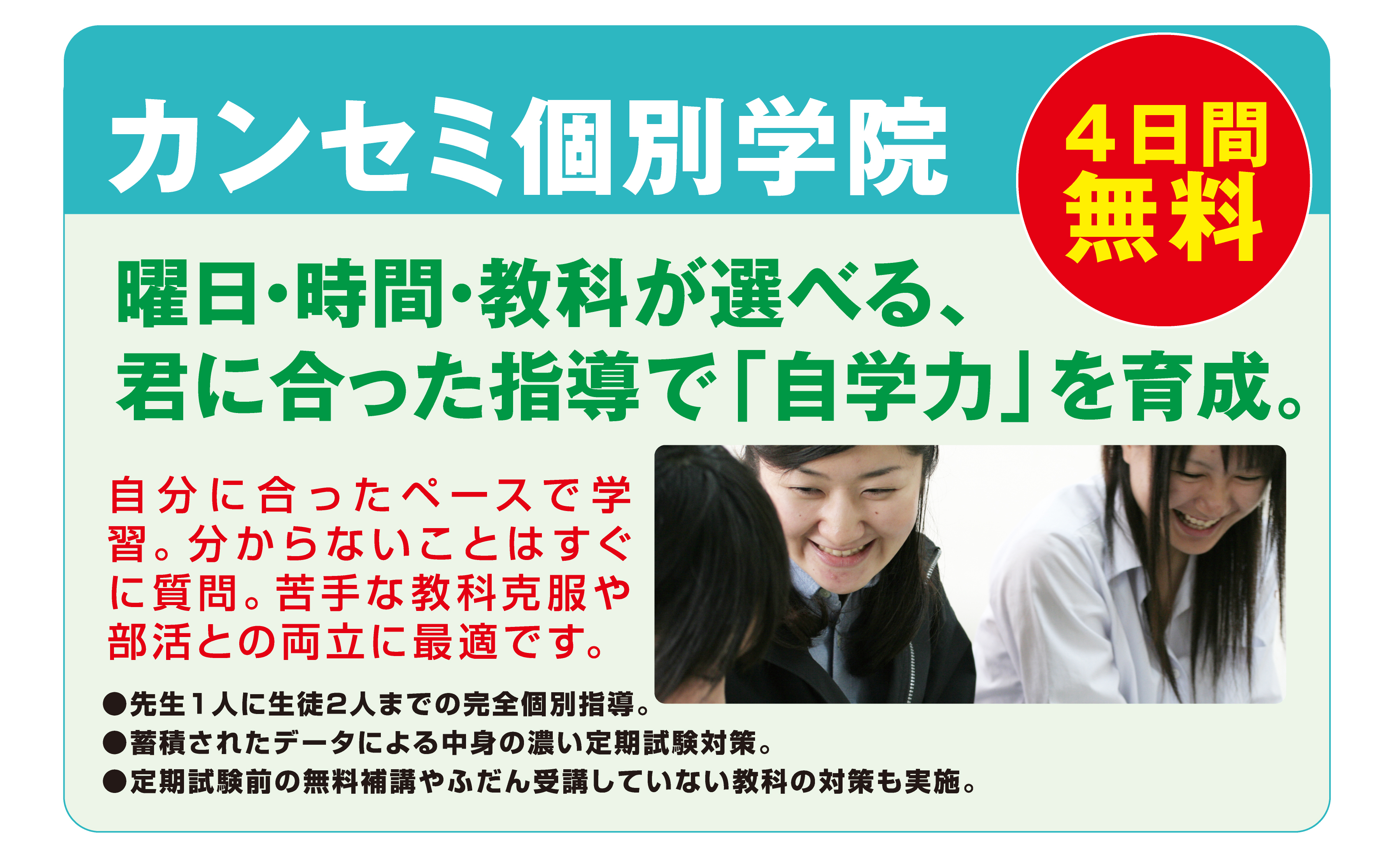 カンセミ個別学院
4日間
無料
曜日・時間・教科が選べる、君に合った指導で「自学力」を育成。
自分に合ったペースで学習。分からないことはすぐに質問。苦手な教科克服や部活との両立に最適です。
●先生1人に生徒2人までの完全個別指導。
●蓄積されたデータによる中身の濃い定期試験対策。
●定期試験前の無料補講やふだん受講していない教科の対策も実施。